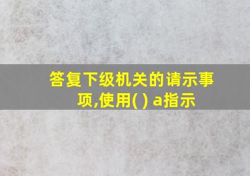 答复下级机关的请示事项,使用( ) a指示